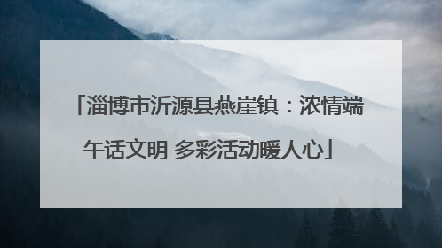 淄博市沂源县燕崖镇：浓情端午话文明 多彩活动暖人心