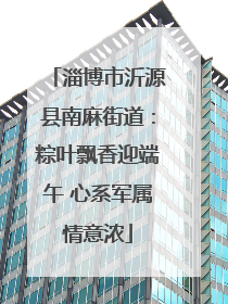 淄博市沂源县南麻街道：粽叶飘香迎端午 心系军属情意浓