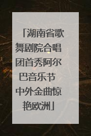 湖南省歌舞剧院合唱团首秀阿尔巴音乐节 中外金曲惊艳欧洲