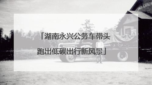 湖南永兴公务车带头跑出低碳出行新风景
