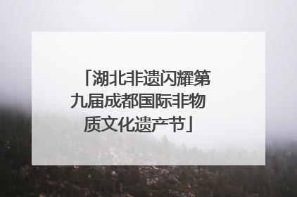 湖北非遗闪耀第九届成都国际非物质文化遗产节