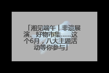 湘见端午丨非遗展演、好物市集……这个6月，八大主题活动等你参与
