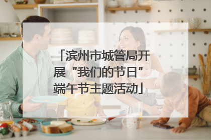 滨州市城管局开展“我们的节日”端午节主题活动