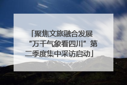 聚焦文旅融合发展 “万千气象看四川”第二季度集中采访启动