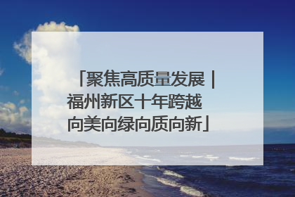 聚焦高质量发展｜福州新区十年跨越 向美向绿向质向新