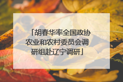 胡春华率全国政协农业和农村委员会调研组赴辽宁调研