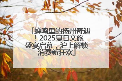 蝉鸣里的扬州奇遇！2025夏日文旅盛宴启幕，沪上解锁消费新狂欢