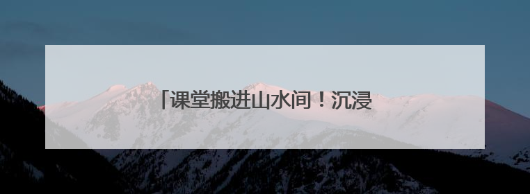 课堂搬进山水间！沉浸式科普助孩子探索自然