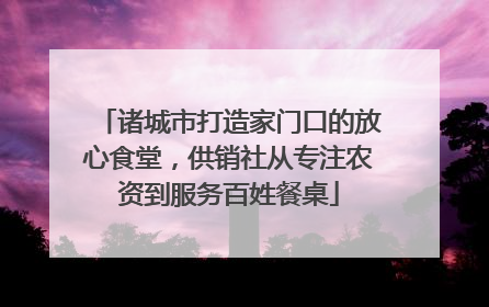 诸城市打造家门口的放心食堂，供销社从专注农资到服务百姓餐桌
