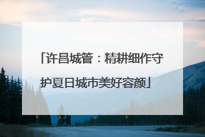许昌城管：精耕细作守护夏日城市美好容颜