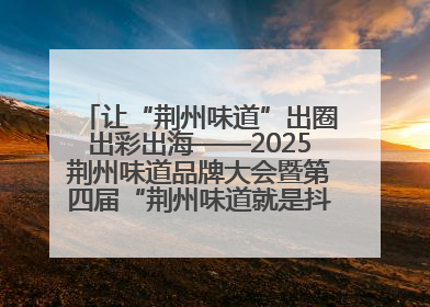 让“荆州味道”出圈出彩出海——2025荆州味道品牌大会暨第四届“荆州味道就是抖味”短视频挑战赛启动仪式侧记