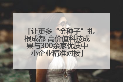 让更多“金种子”扎根成都 高价值科技成果与300余家优质中小企业精准对接