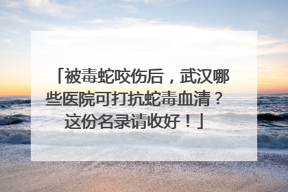 被毒蛇咬伤后，武汉哪些医院可打抗蛇毒血清？这份名录请收好！