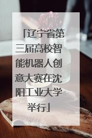 辽宁省第三届高校智能机器人创意大赛在沈阳工业大学举行