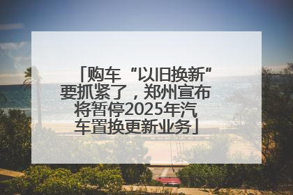 购车“以旧换新”要抓紧了，郑州宣布将暂停2025年汽车置换更新业务