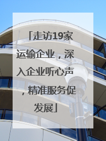 走访19家运输企业，深入企业听心声，精准服务促发展