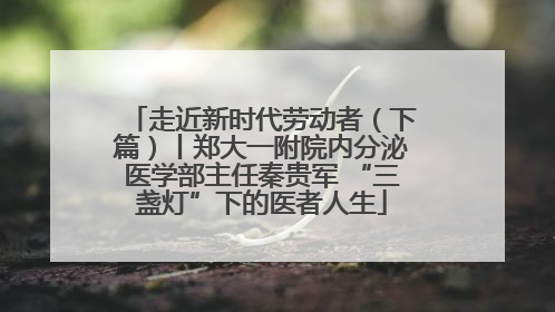 走近新时代劳动者（下篇）丨郑大一附院内分泌医学部主任秦贵军 “三盏灯”下的医者人生