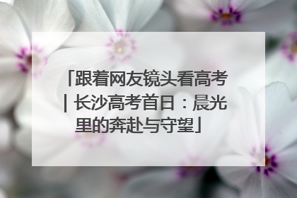 跟着网友镜头看高考｜长沙高考首日：晨光里的奔赴与守望