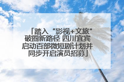 踏入“影视+文旅”破圈新路径 四川宜宾启动百部微短剧计划并同步开启演员招募
