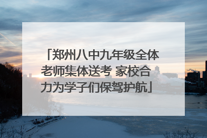 郑州八中九年级全体老师集体送考 家校合力为学子们保驾护航