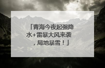 青海今夜起强降水+雷暴大风来袭，局地暴雪！