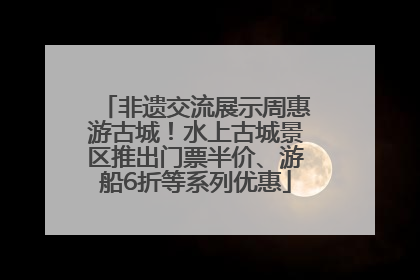 非遗交流展示周惠游古城！水上古城景区推出门票半价、游船6折等系列优惠