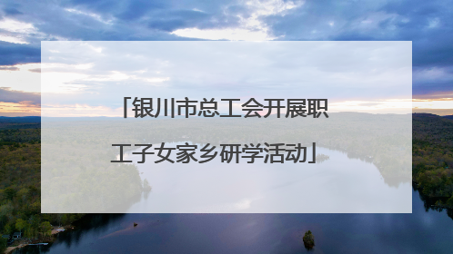 银川市总工会开展职工子女家乡研学活动