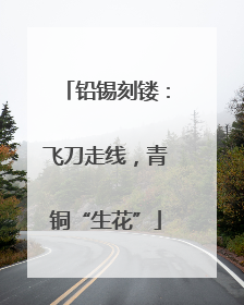 铅锡刻镂：飞刀走线，青铜“生花”