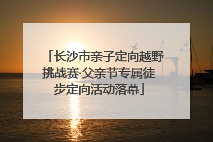 长沙市亲子定向越野挑战赛·父亲节专属徒步定向活动落幕