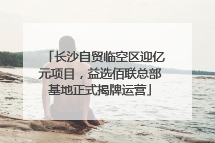 长沙自贸临空区迎亿元项目，益选佰联总部基地正式揭牌运营