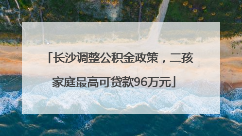 长沙调整公积金政策，二孩家庭最高可贷款96万元