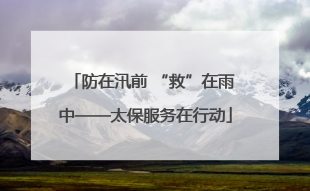 防在汛前 “救”在雨中——太保服务在行动