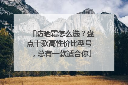 防晒霜怎么选？盘点十款高性价比型号，总有一款适合你