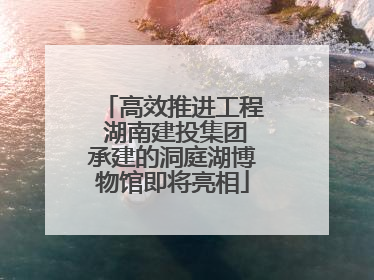 高效推进工程 湖南建投集团承建的洞庭湖博物馆即将亮相
