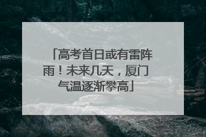 高考首日或有雷阵雨！未来几天，厦门气温逐渐攀高