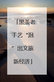 黑茶老手艺“泡”出文旅新经济