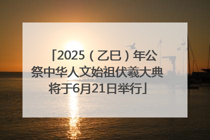 2025（乙巳）年公祭中华人文始祖伏羲大典将于6月21日举行
