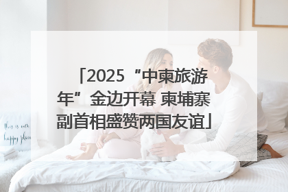 2025“中柬旅游年”金边开幕 柬埔寨副首相盛赞两国友谊