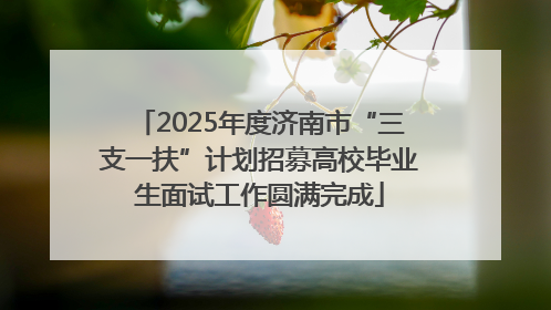 2025年度济南市“三支一扶”计划招募高校毕业生面试工作圆满完成