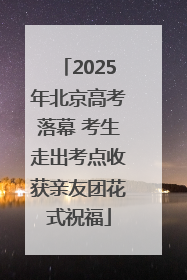 2025年北京高考落幕 考生走出考点收获亲友团花式祝福