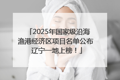 2025年国家级沿海渔港经济区项目名单公布 辽宁一地上榜！
