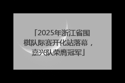 2025年浙江省围棋队际赛开化站落幕，嘉兴队荣膺冠军