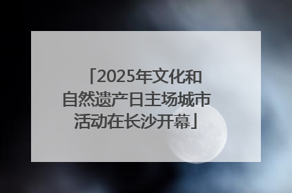 2025年文化和自然遗产日主场城市活动在长沙开幕