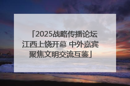 2025战略传播论坛江西上饶开幕 中外嘉宾聚焦文明交流互鉴
