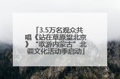 3.5万名观众共唱《站在草原望北京》“歌游内蒙古”北疆文化活动季启动
