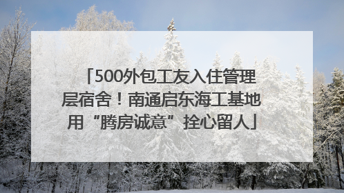 500外包工友入住管理层宿舍！南通启东海工基地用“腾房诚意”拴心留人